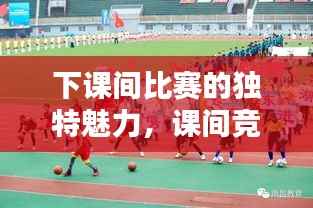 下课间比赛的独特魅力,课间竞技,活力四溢的魅力所在