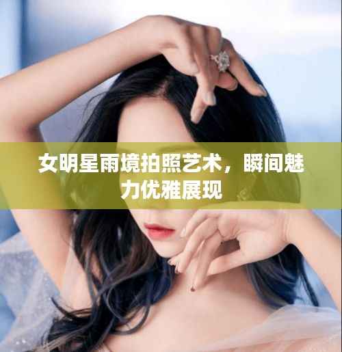 女明星雨境拍照艺术，瞬间魅力优雅展现